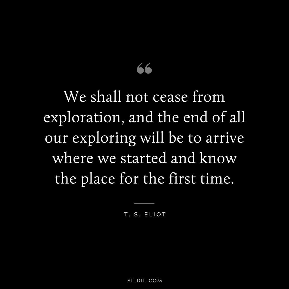 We shall not cease from exploration, and the end of all our exploring will be to arrive where we started and know the place for the first time. ― T. S. Eliot