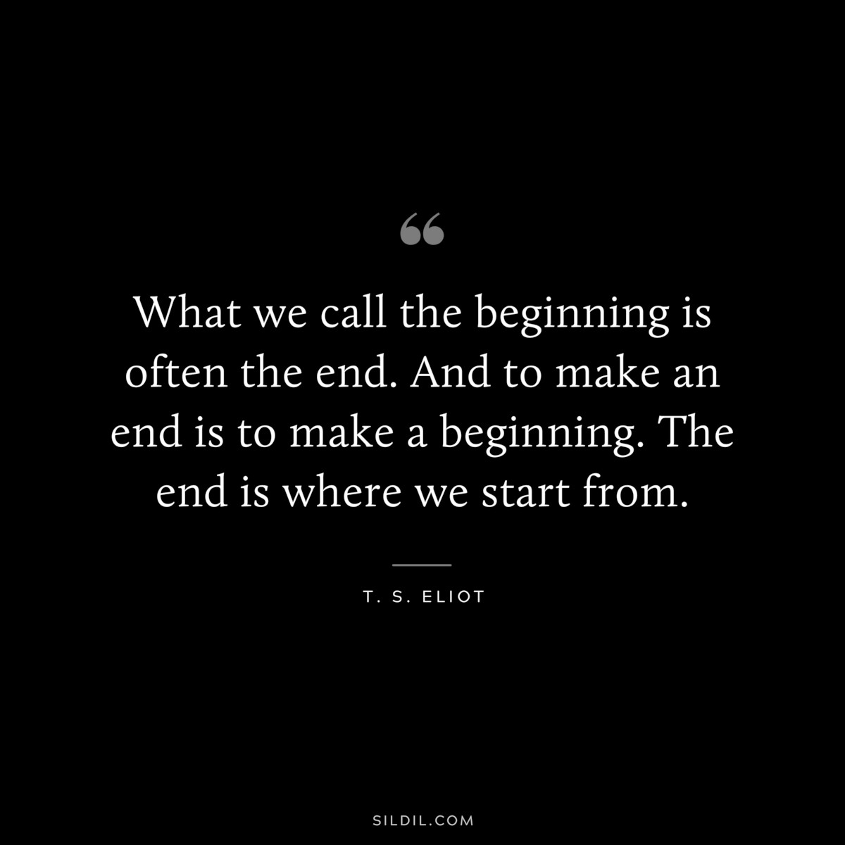What we call the beginning is often the end. And to make an end is to make a beginning. The end is where we start from. ― T. S. Eliot