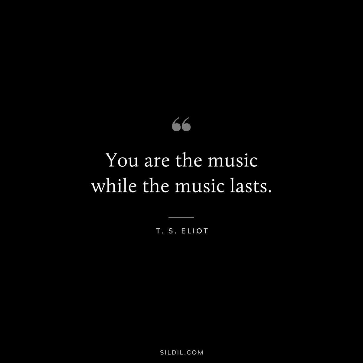 You are the music while the music lasts. ― T. S. Eliot