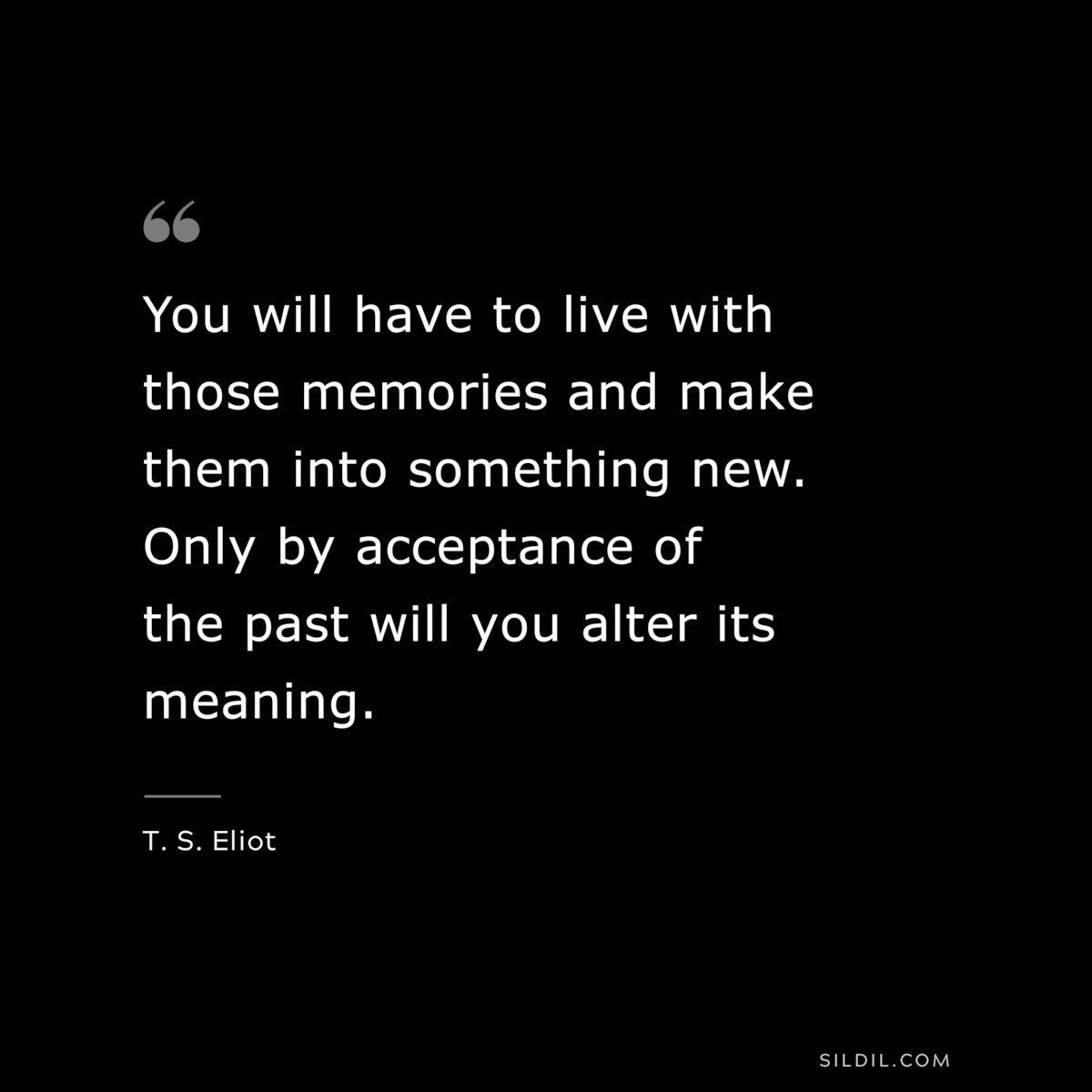 You will have to live with those memories and make them into something new. Only by acceptance of the past will you alter its meaning. ― T. S. Eliot