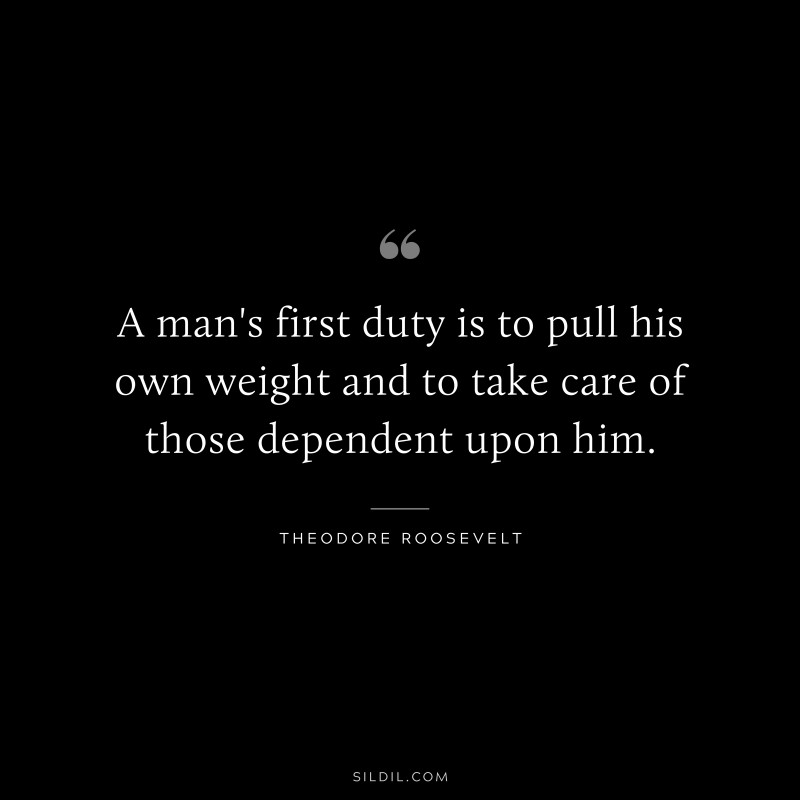 A man's first duty is to pull his own weight and to take care of those dependent upon him.
