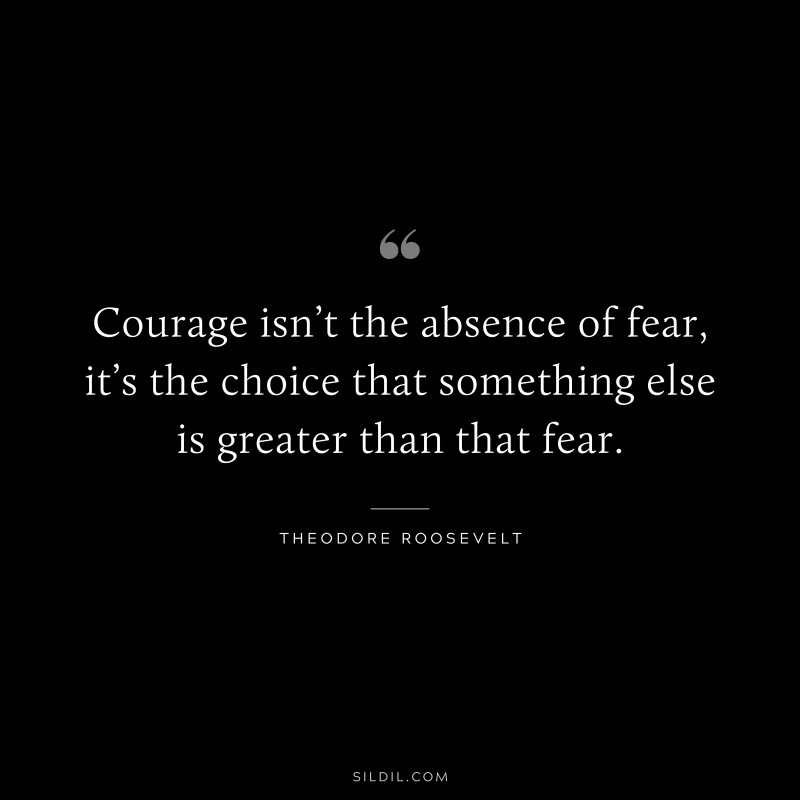 Courage isn’t the absence of fear, it’s the choice that something else is greater than that fear.