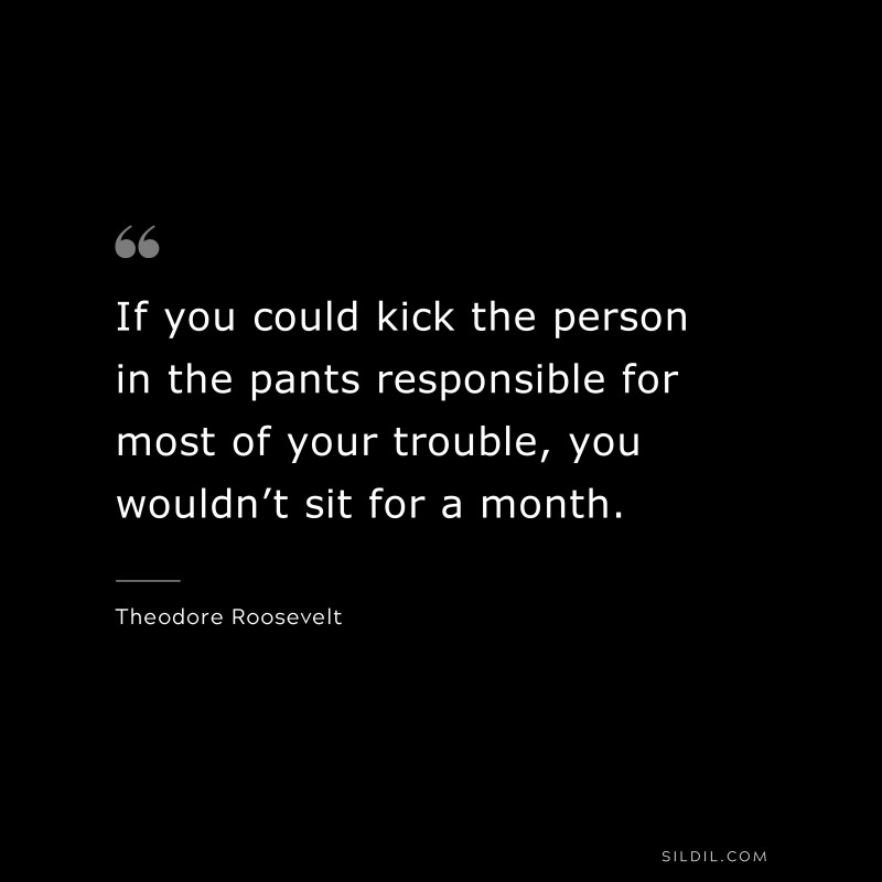 If you could kick the person in the pants responsible for most of your trouble, you wouldn’t sit for a month.