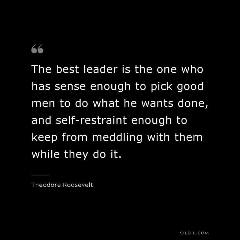 The best leader is the one who has sense enough to pick good men to do what he wants done, and self-restraint enough to keep from meddling with them while they do it.