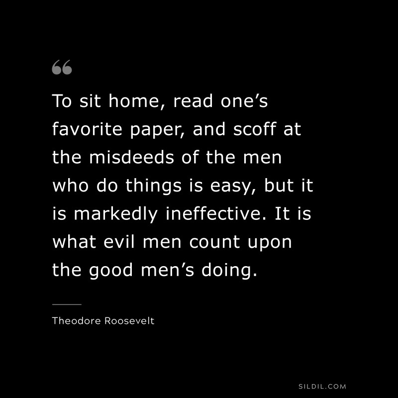 To sit home, read one’s favorite paper, and scoff at the misdeeds of the men who do things is easy, but it is markedly ineffective. It is what evil men count upon the good men’s doing.