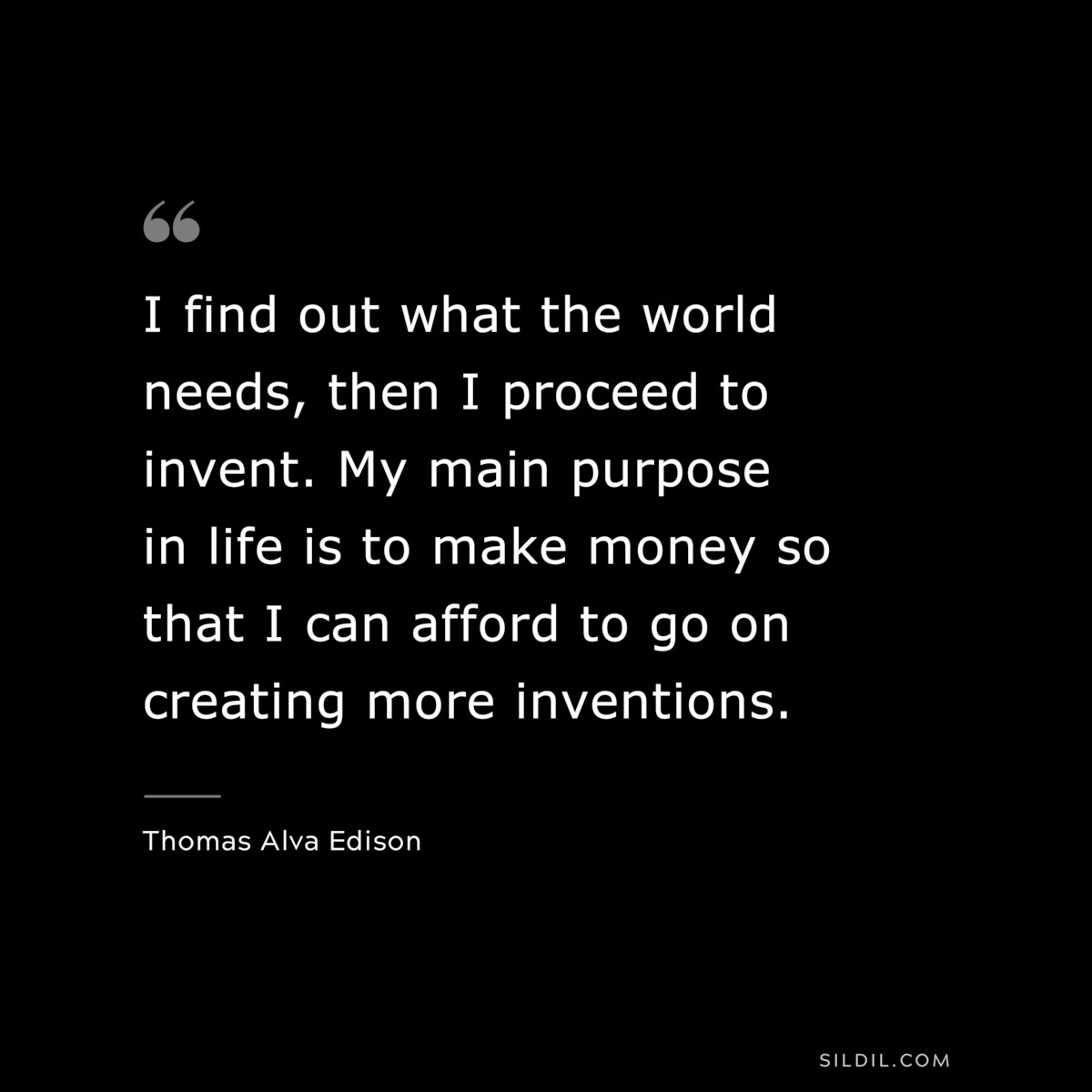 I find out what the world needs, then I proceed to invent. My main purpose in life is to make money so that I can afford to go on creating more inventions. ― Thomas Alva Edison