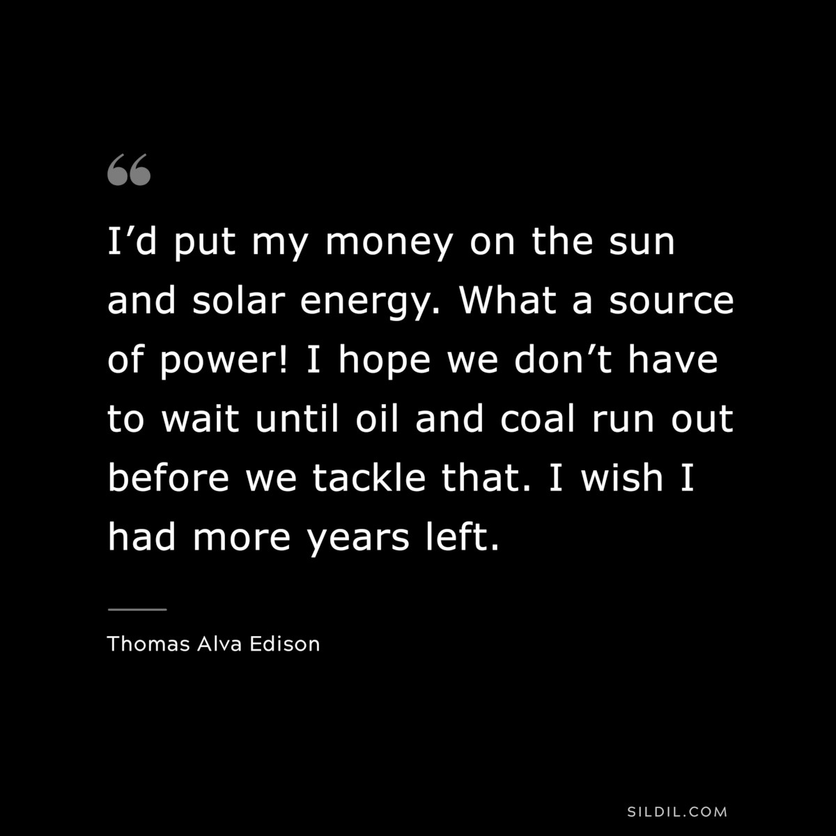 I’d put my money on the sun and solar energy. What a source of power! I hope we don’t have to wait until oil and coal run out before we tackle that. I wish I had more years left. ― Thomas Alva Edison