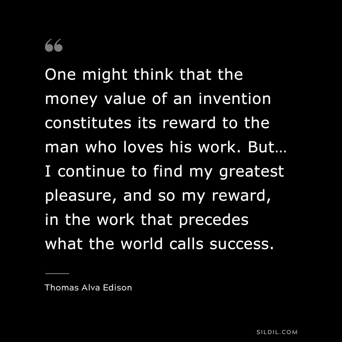 One might think that the money value of an invention constitutes its reward to the man who loves his work. But… I continue to find my greatest pleasure, and so my reward, in the work that precedes what the world calls success. ― Thomas Alva Edison