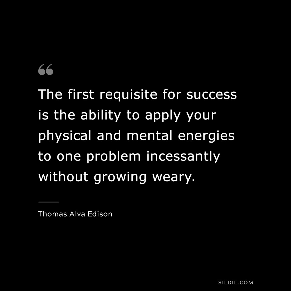 The first requisite for success is the ability to apply your physical and mental energies to one problem incessantly without growing weary. ― Thomas Alva Edison