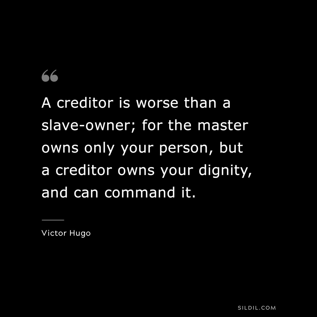 A creditor is worse than a slave-owner; for the master owns only your person, but a creditor owns your dignity, and can command it.― Victor Hugo