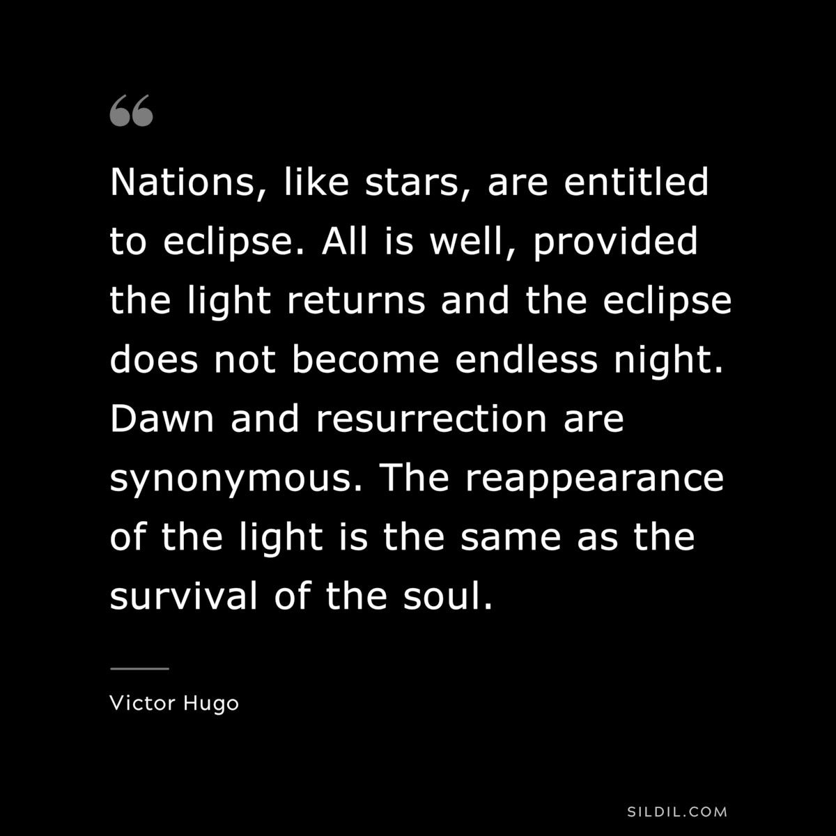 Nations, like stars, are entitled to eclipse. All is well, provided the light returns and the eclipse does not become endless night. Dawn and resurrection are synonymous. The reappearance of the light is the same as the survival of the soul.― Victor Hugo