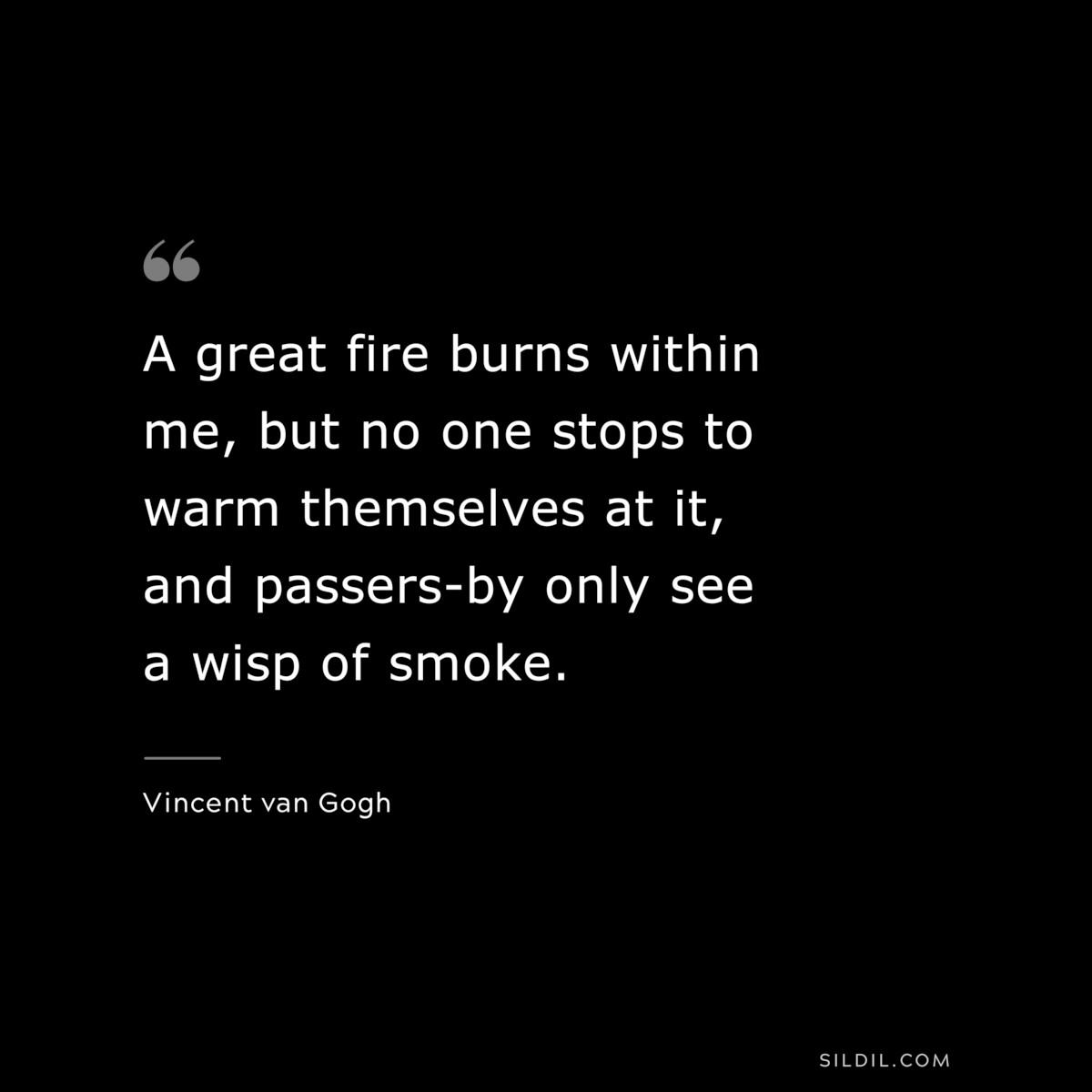 A great fire burns within me, but no one stops to warm themselves at it, and passers-by only see a wisp of smoke. ― Vincent van Gogh