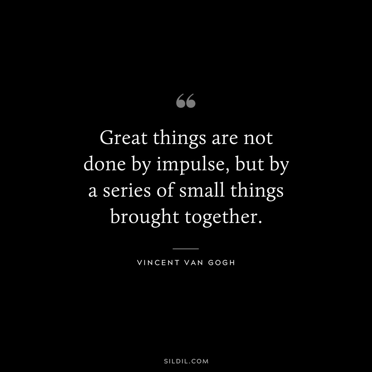 Great things are not done by impulse, but by a series of small things brought together. ― Vincent van Gogh