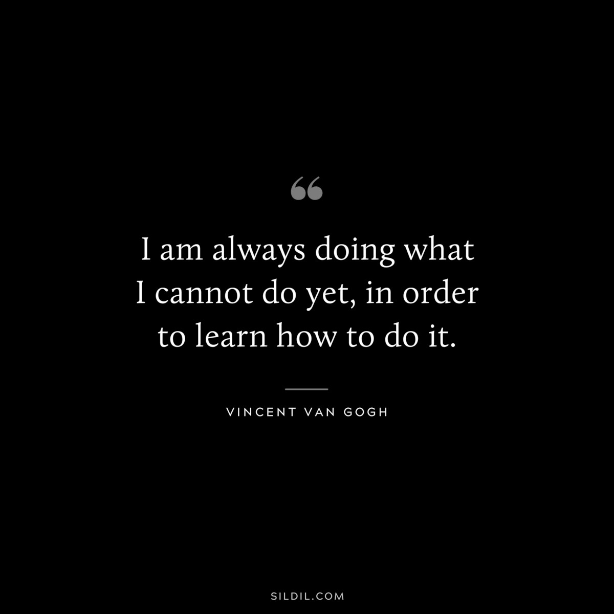 I am always doing what I cannot do yet, in order to learn how to do it. ― Vincent van Gogh