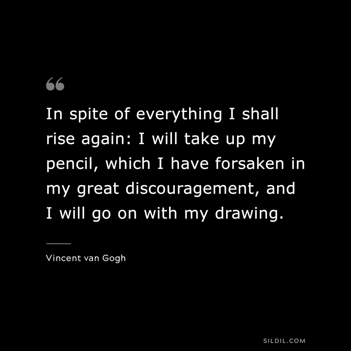 In spite of everything I shall rise again: I will take up my pencil, which I have forsaken in my great discouragement, and I will go on with my drawing. ― Vincent van Gogh