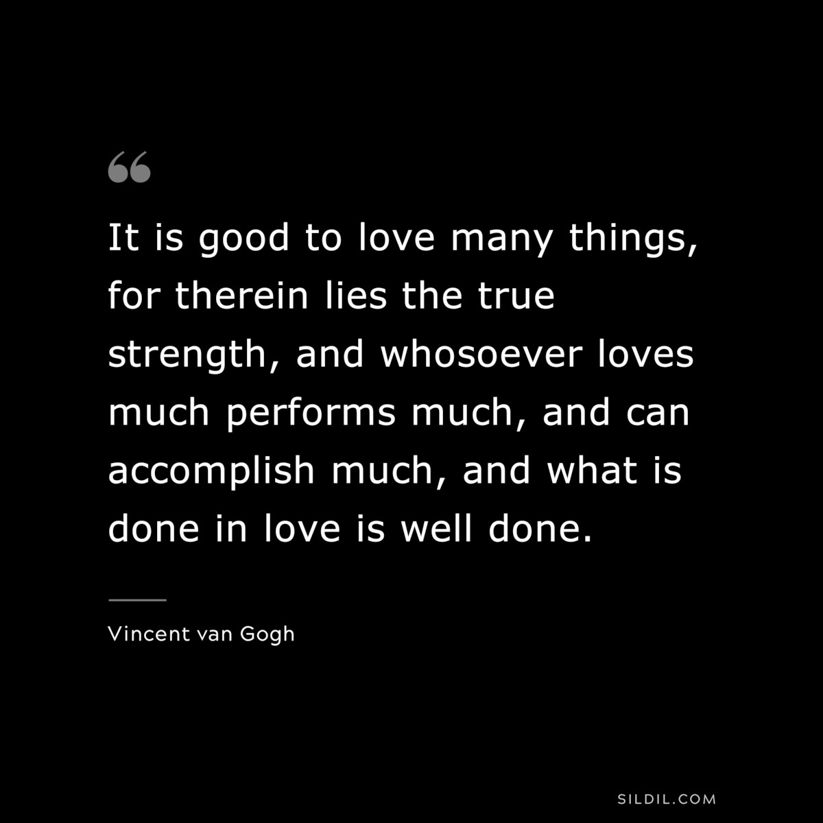 It is good to love many things, for therein lies the true strength, and whosoever loves much performs much, and can accomplish much, and what is done in love is well done. ― Vincent van Gogh