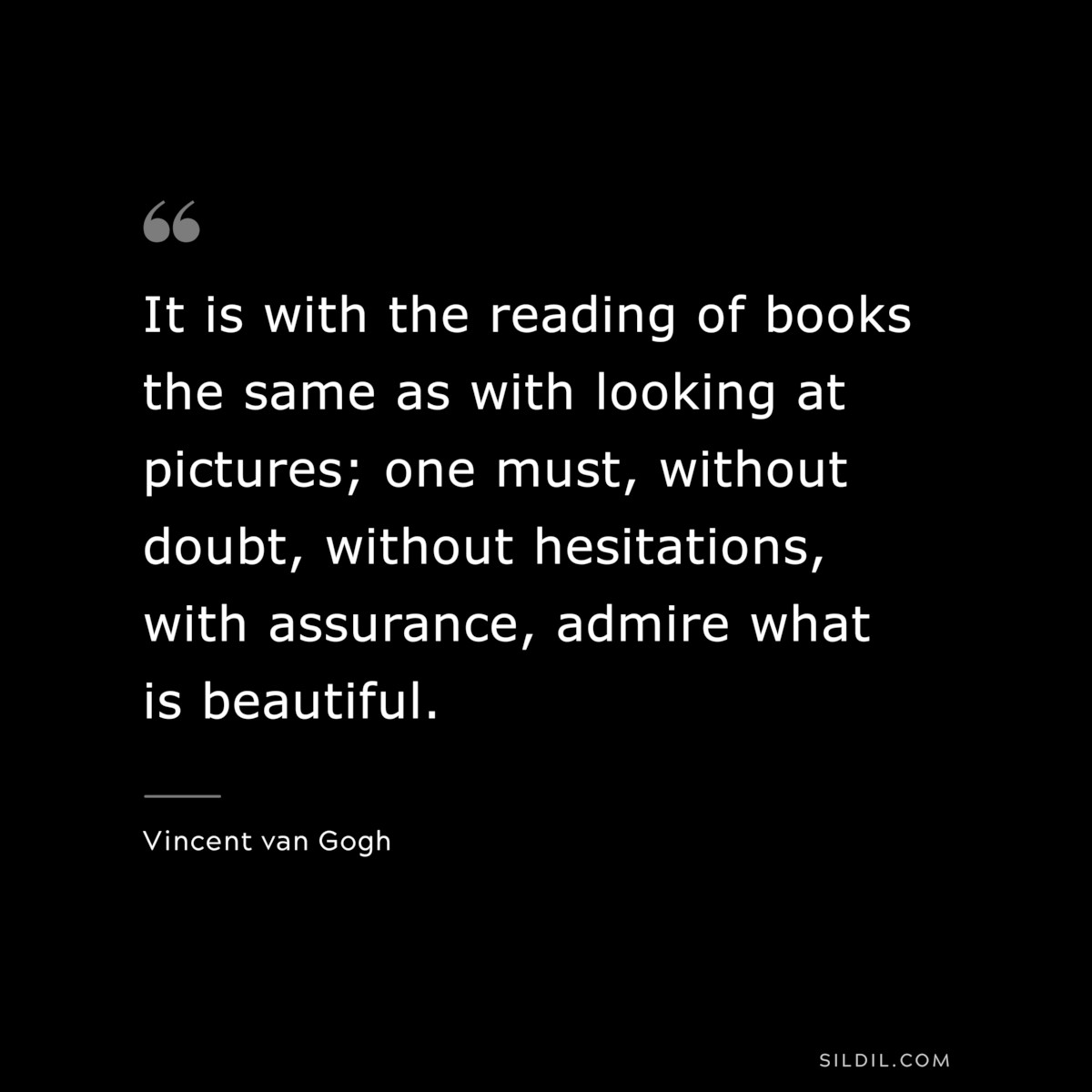 It is with the reading of books the same as with looking at pictures; one must, without doubt, without hesitations, with assurance, admire what is beautiful. ― Vincent van Gogh