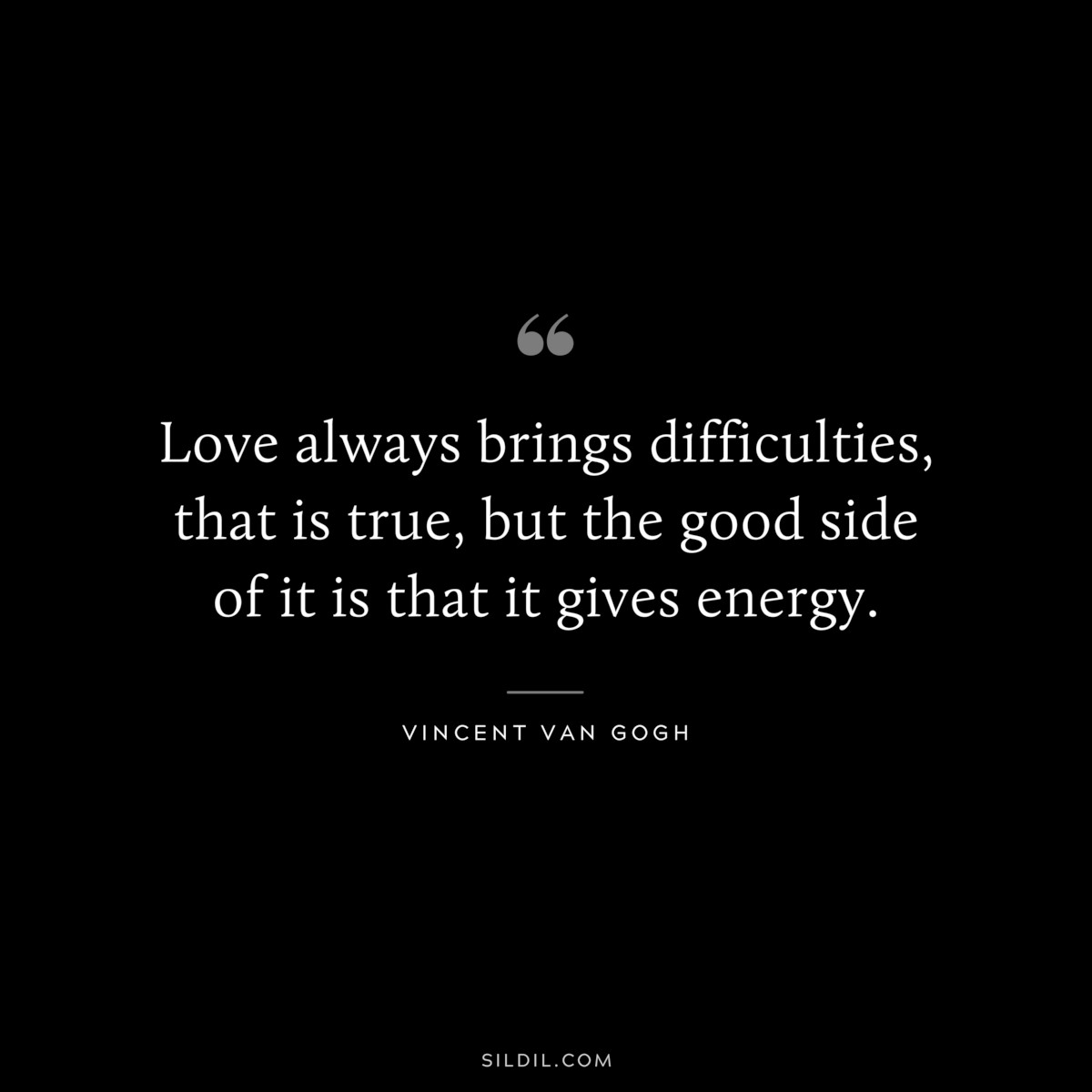 Love always brings difficulties, that is true, but the good side of it is that it gives energy. ― Vincent van Gogh
