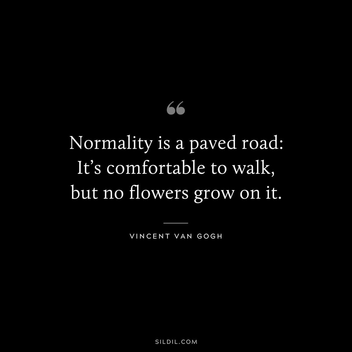 Normality is a paved road: It’s comfortable to walk,﻿ but no flowers grow on it. ― Vincent van Gogh