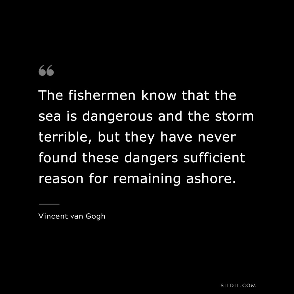 The fishermen know that the sea is dangerous and the storm terrible, but they have never found these dangers sufficient reason for remaining ashore. ― Vincent van Gogh