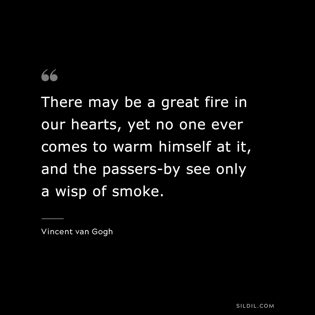 There may be a great fire in our hearts, yet no one ever comes to warm himself at it, and the passers-by see only a wisp of smoke. ― Vincent van Gogh