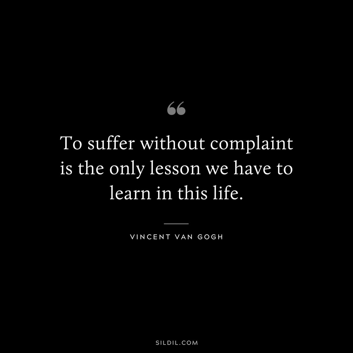To suffer without complaint is the only lesson we have to learn in this life. ― Vincent van Gogh