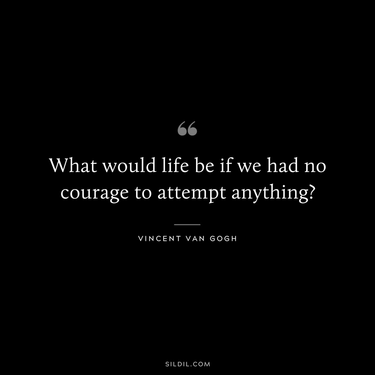 What would life be if we had no courage to attempt anything? ― Vincent van Gogh