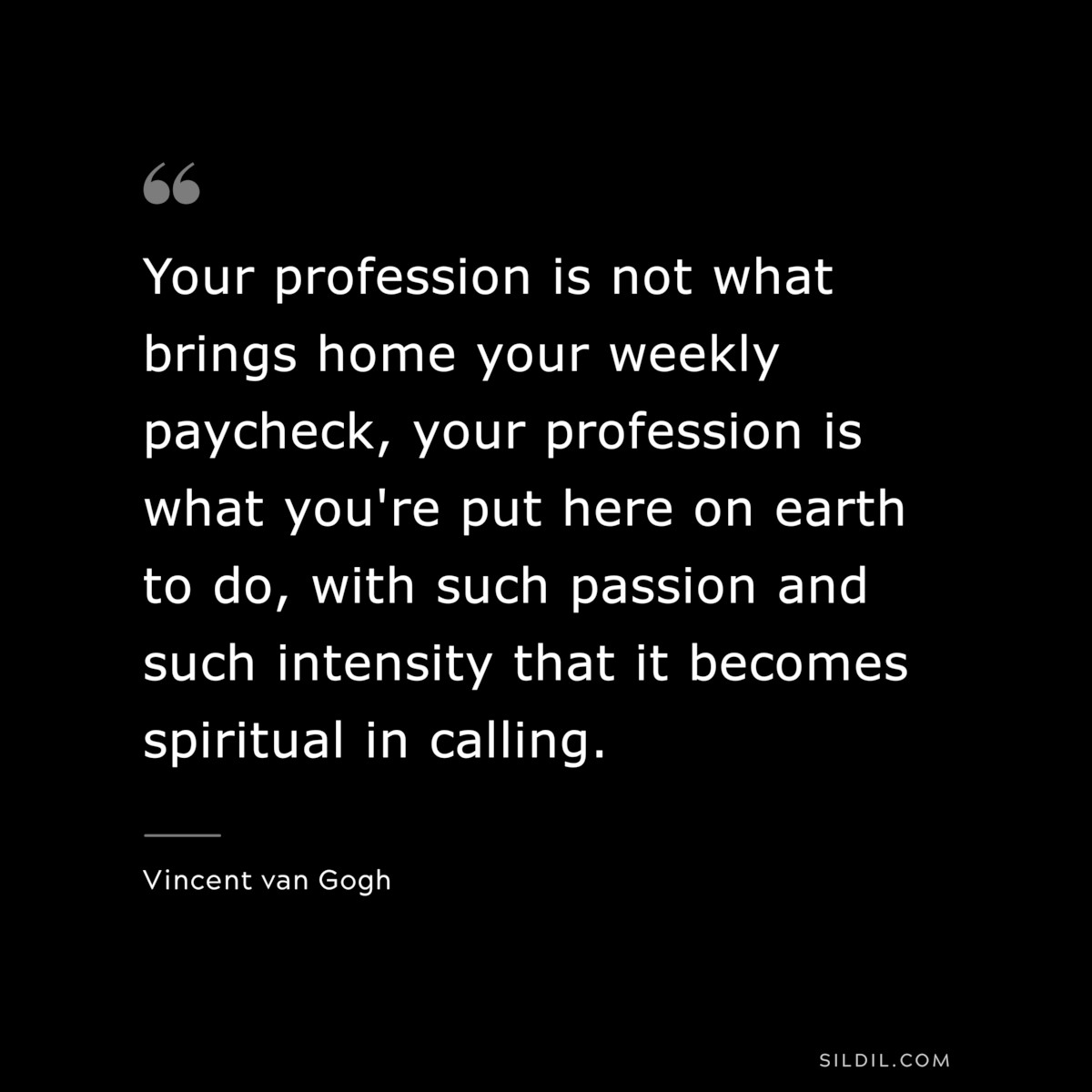 Your profession is not what brings home your weekly paycheck, your profession is what you're put here on earth to do, with such passion and such intensity that it becomes spiritual in calling. ― Vincent van Gogh