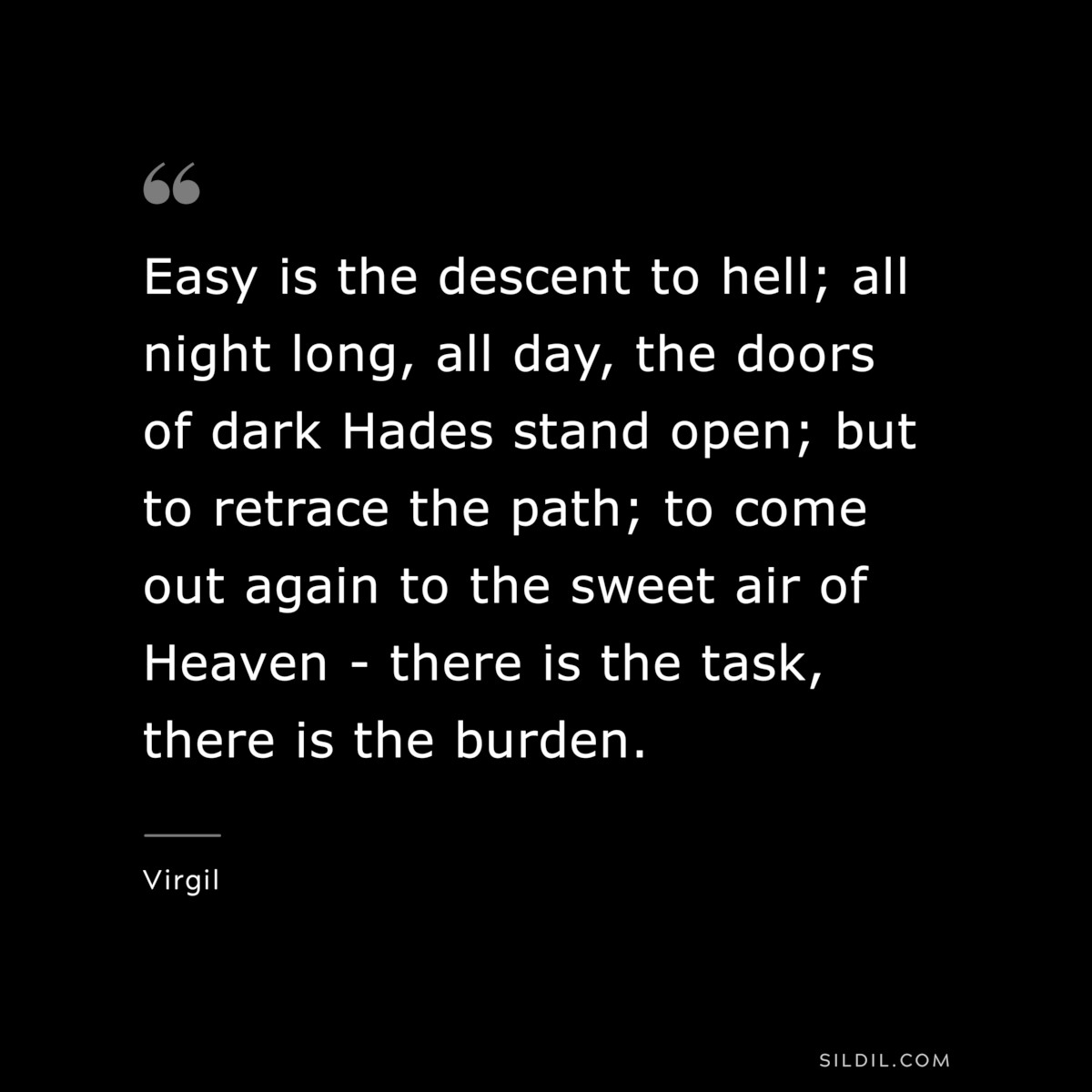 Easy is the descent to hell; all night long, all day, the doors of dark Hades stand open; but to retrace the path; to come out again to the sweet air of Heaven - there is the task, there is the burden. ― Virgil