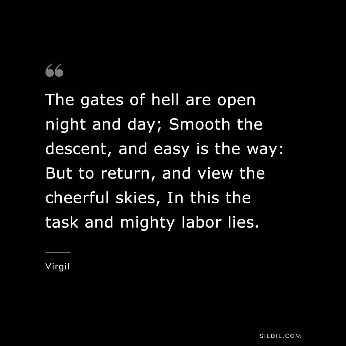 The gates of hell are open night and day; Smooth the descent, and easy is the way: But to return, and view the cheerful skies, In this the task and mighty labor lies. ― Virgil
