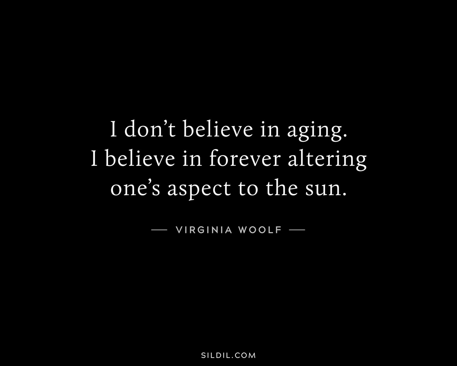 I don’t believe in aging. I believe in forever altering one’s aspect to the sun.