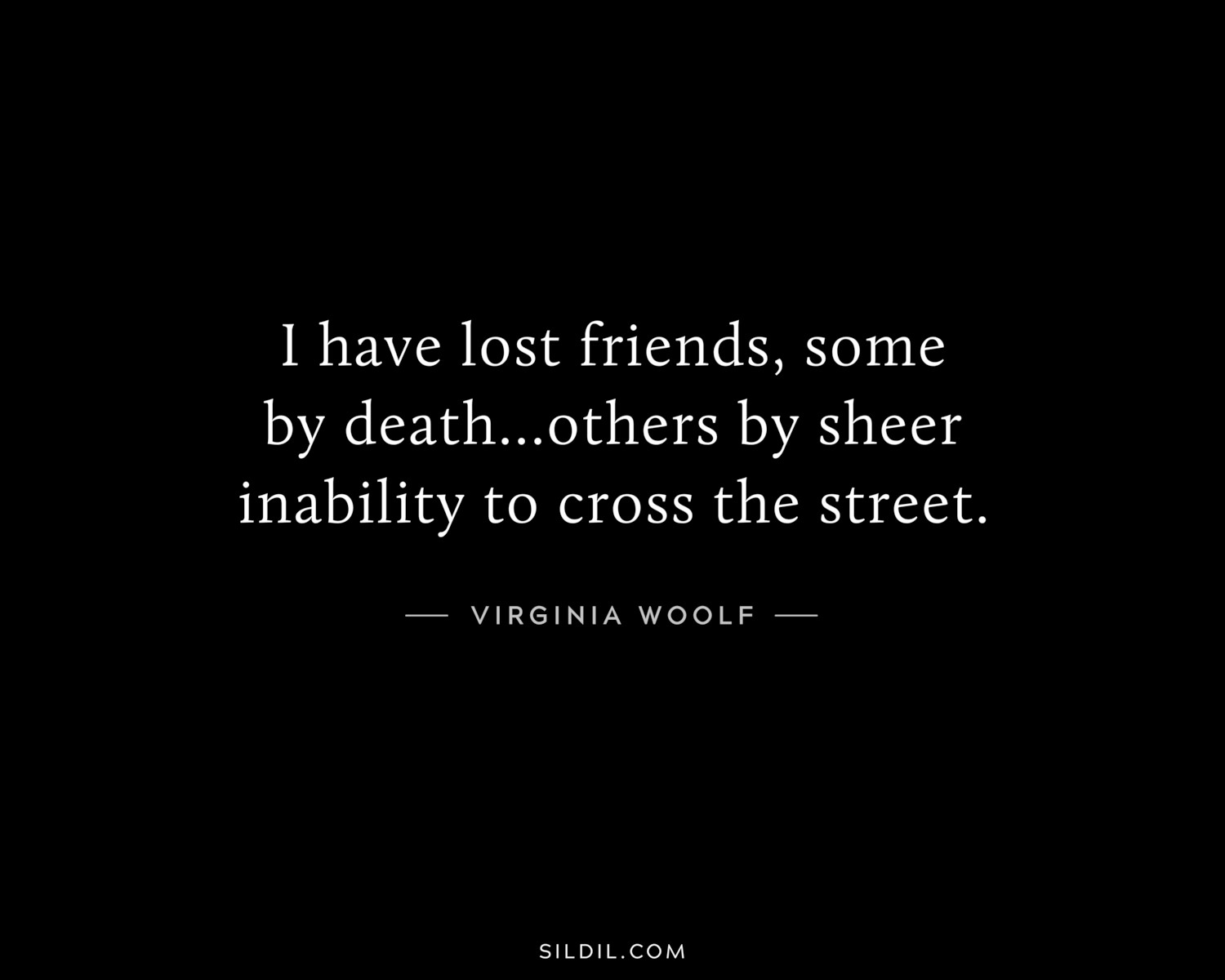 I have lost friends, some by death...others by sheer inability to cross the street.
