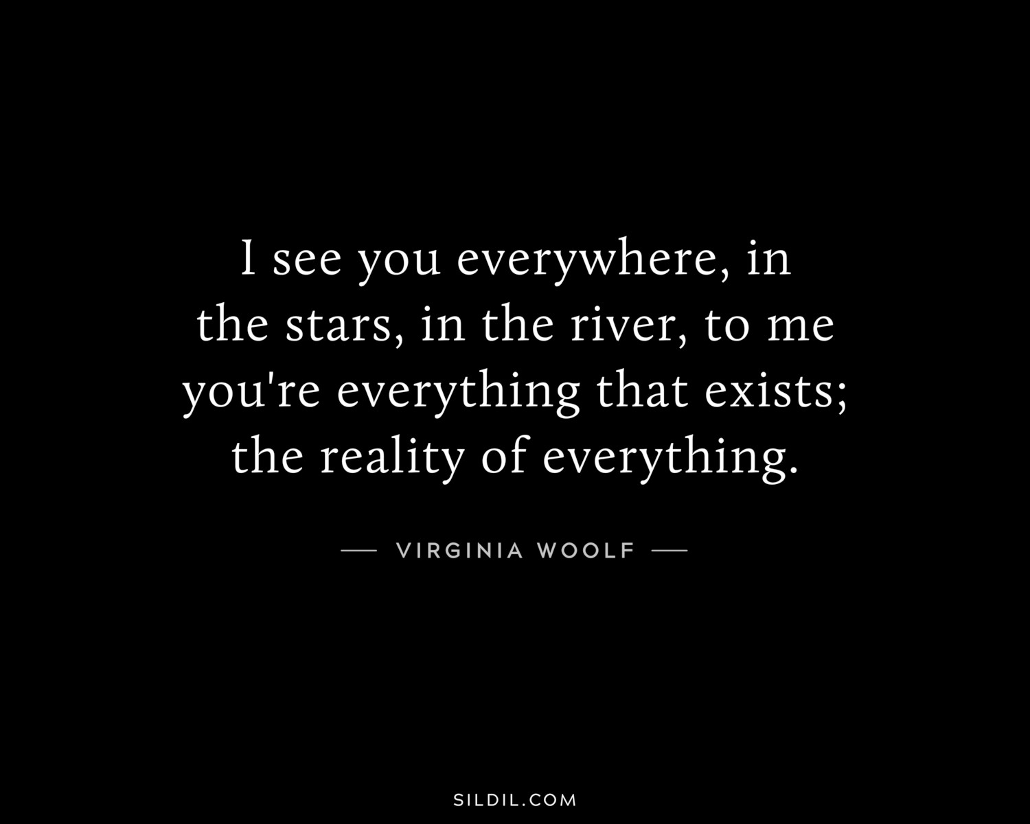 I see you everywhere, in the stars, in the river, to me you're everything that exists; the reality of everything.