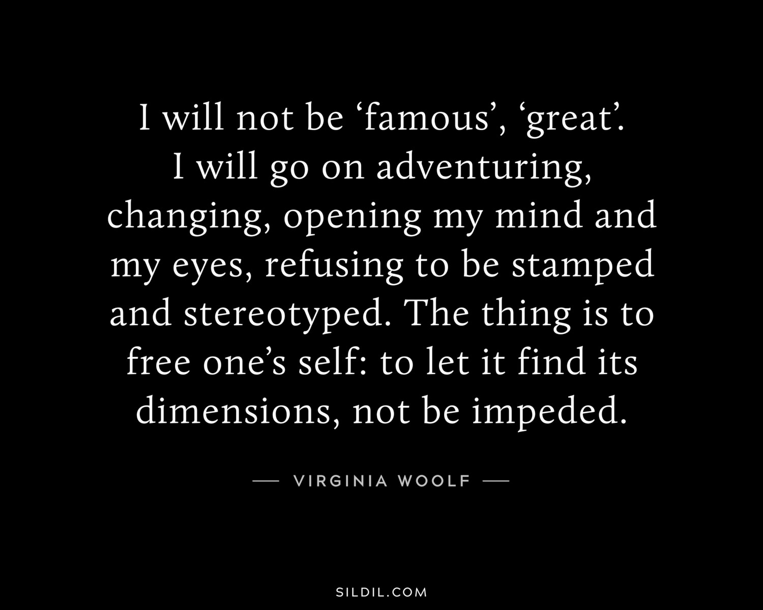I will not be ‘famous’, ‘great’. I will go on adventuring, changing, opening my mind and my eyes, refusing to be stamped and stereotyped. The thing is to free one’s self: to let it find its dimensions, not be impeded.