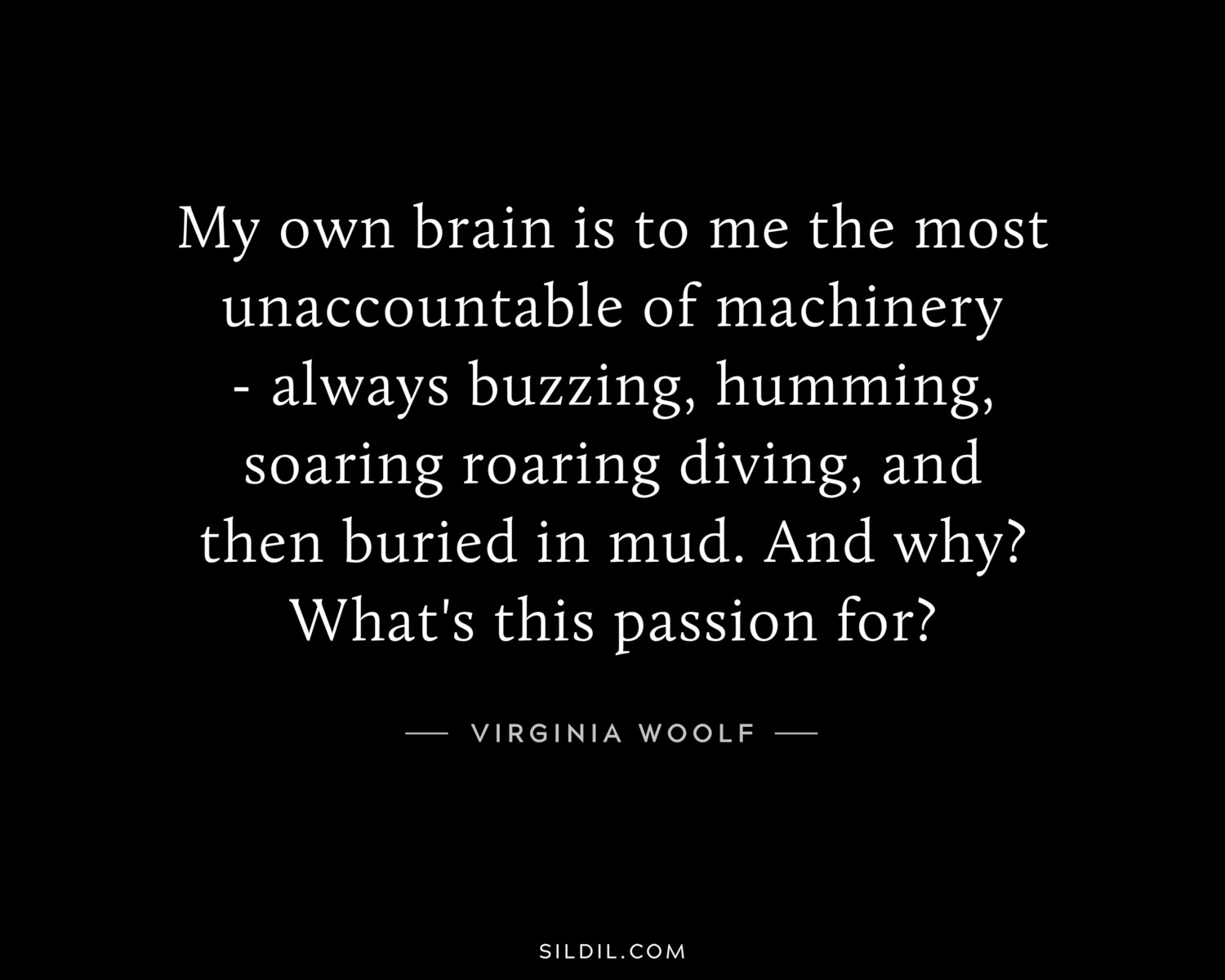 My own brain is to me the most unaccountable of machinery - always buzzing, humming, soaring roaring diving, and then buried in mud. And why? What's this passion for?