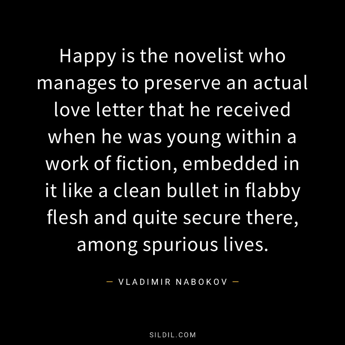 Happy is the novelist who manages to preserve an actual love letter that he received when he was young within a work of fiction, embedded in it like a clean bullet in flabby flesh and quite secure there, among spurious lives.