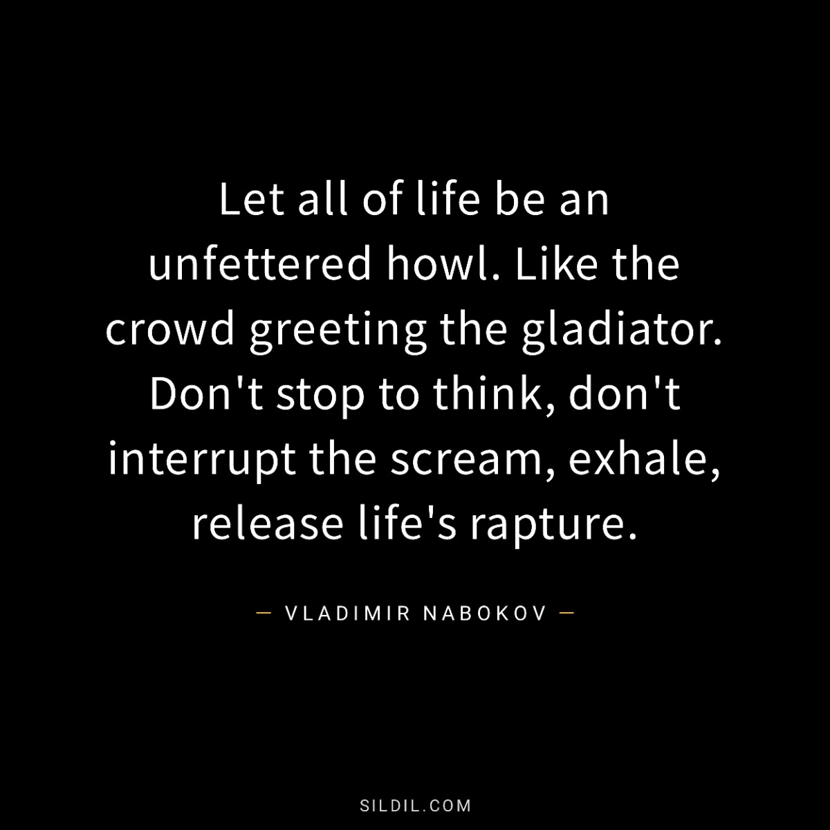 Let all of life be an unfettered howl. Like the crowd greeting the gladiator. Don't stop to think, don't interrupt the scream, exhale, release life's rapture.