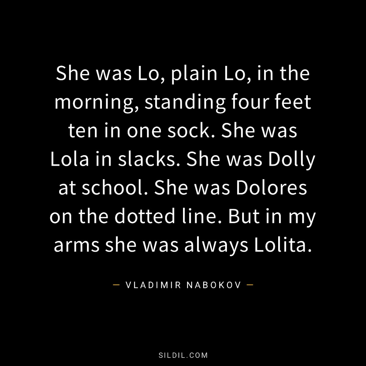 She was Lo, plain Lo, in the morning, standing four feet ten in one sock. She was Lola in slacks. She was Dolly at school. She was Dolores on the dotted line. But in my arms she was always Lolita.