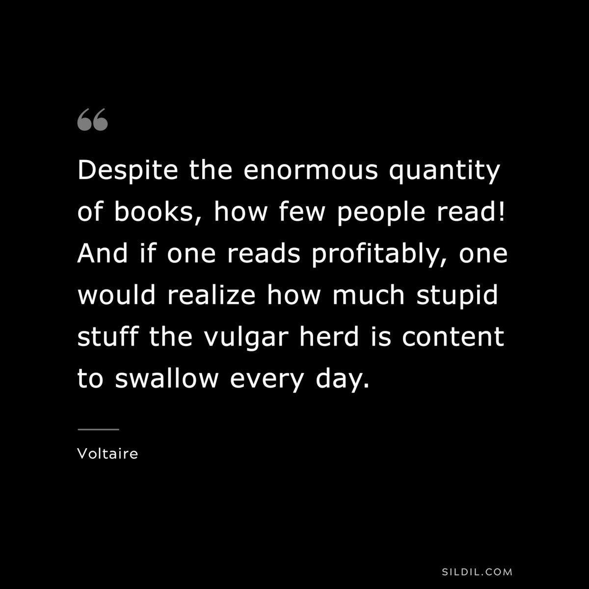 Despite the enormous quantity of books, how few people read! And if one reads profitably, one would realize how much stupid stuff the vulgar herd is content to swallow every day. ― Voltaire
