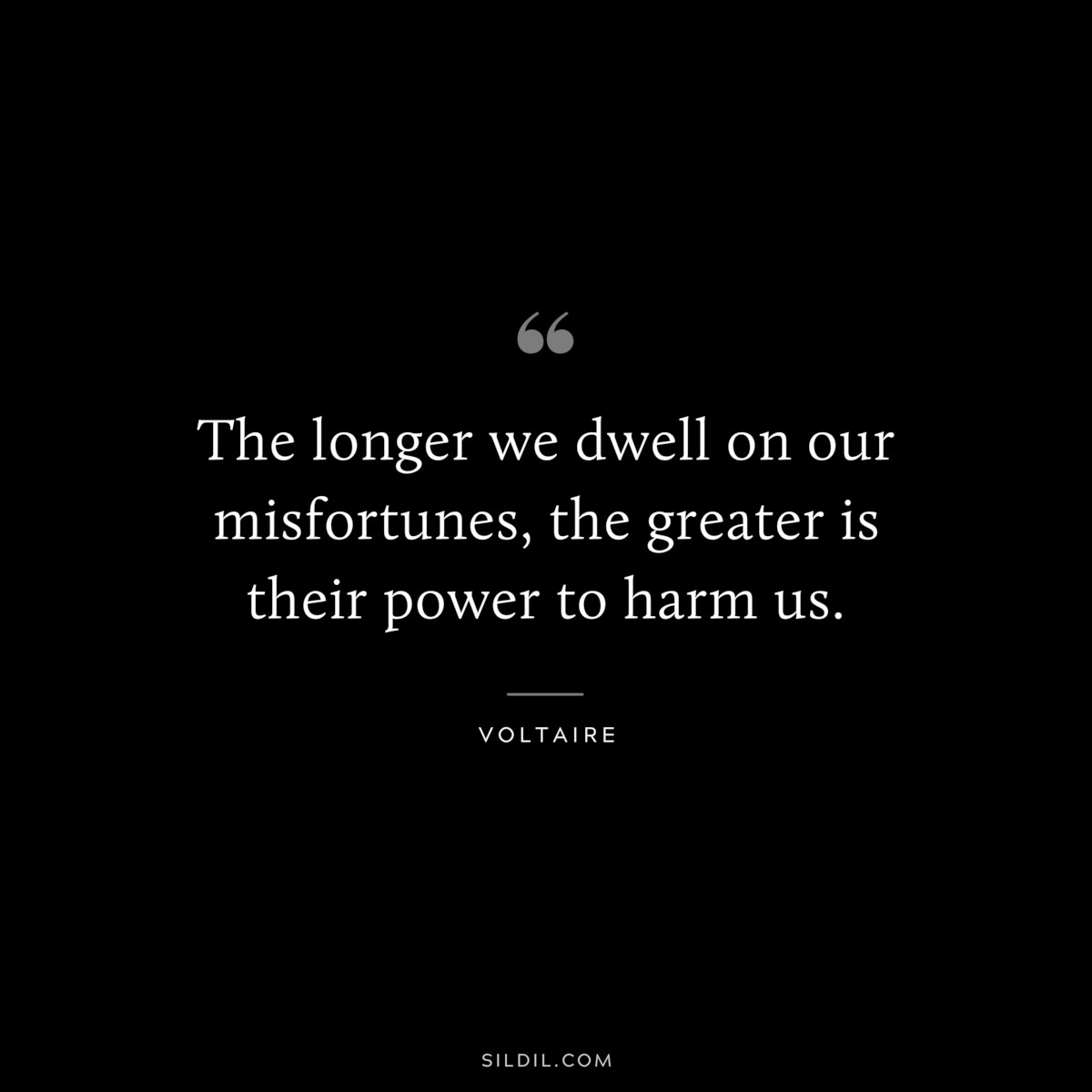 The longer we dwell on our misfortunes, the greater is their power to harm us. ― Voltaire