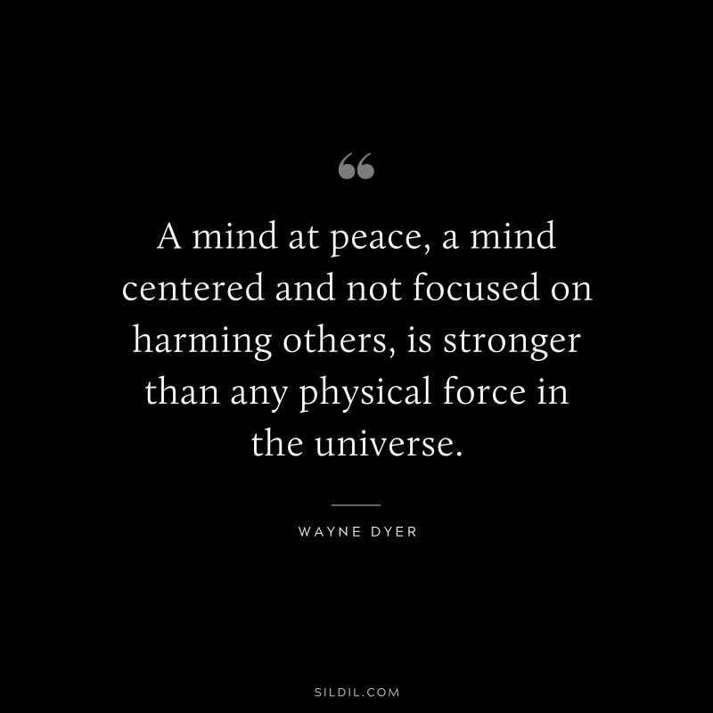 A mind at peace, a mind centered and not focused on harming others, is stronger than any physical force in the universe. ― Wayne Dyer