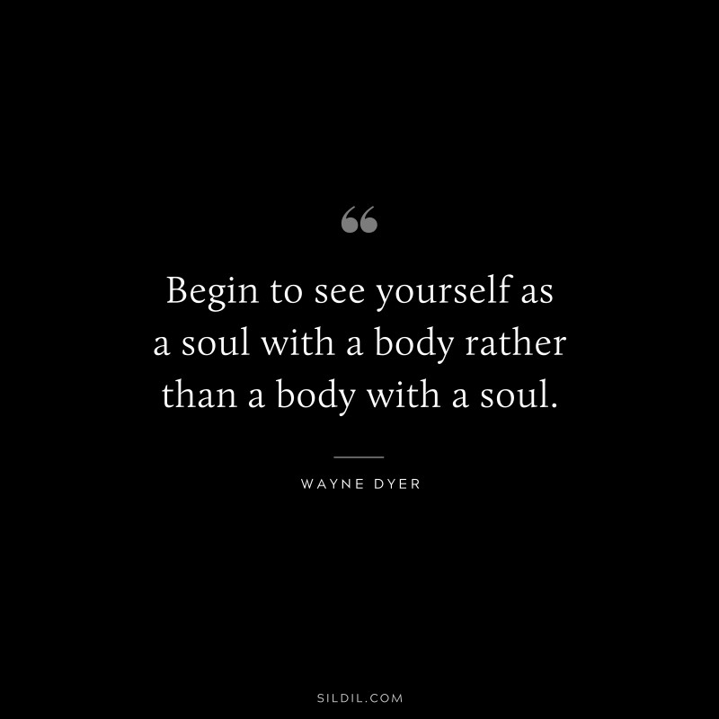 Begin to see yourself as a soul with a body rather than a body with a soul. ― Wayne Dyer