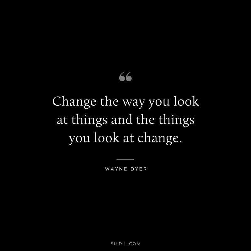 Change the way you look at things and the things you look at change. ― Wayne Dyer