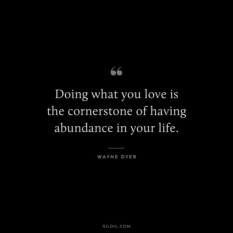 Doing what you love is the cornerstone of having abundance in your life. ― Wayne Dyer