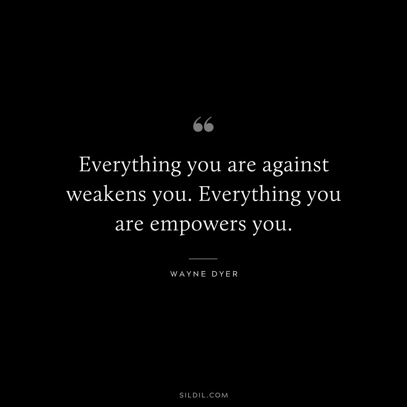 Everything you are against weakens you. Everything you are empowers you. ― Wayne Dyer