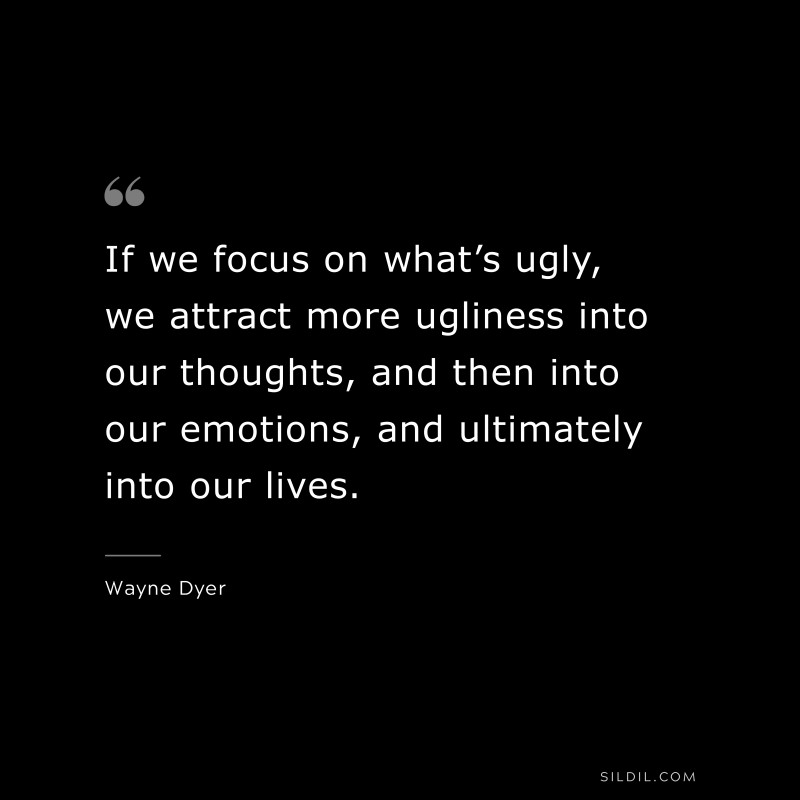 If we focus on what’s ugly, we attract more ugliness into our thoughts, and then into our emotions, and ultimately into our lives. ― Wayne Dyer