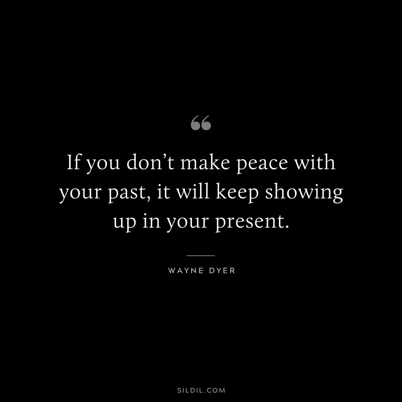 If you don’t make peace with your past, it will keep showing up in your present. ― Wayne Dyer