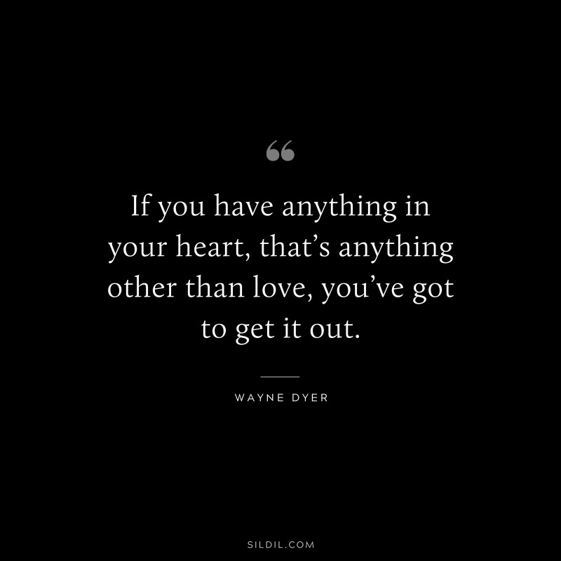If you have anything in your heart, that’s anything other than love, you’ve got to get it out. ― Wayne Dyer