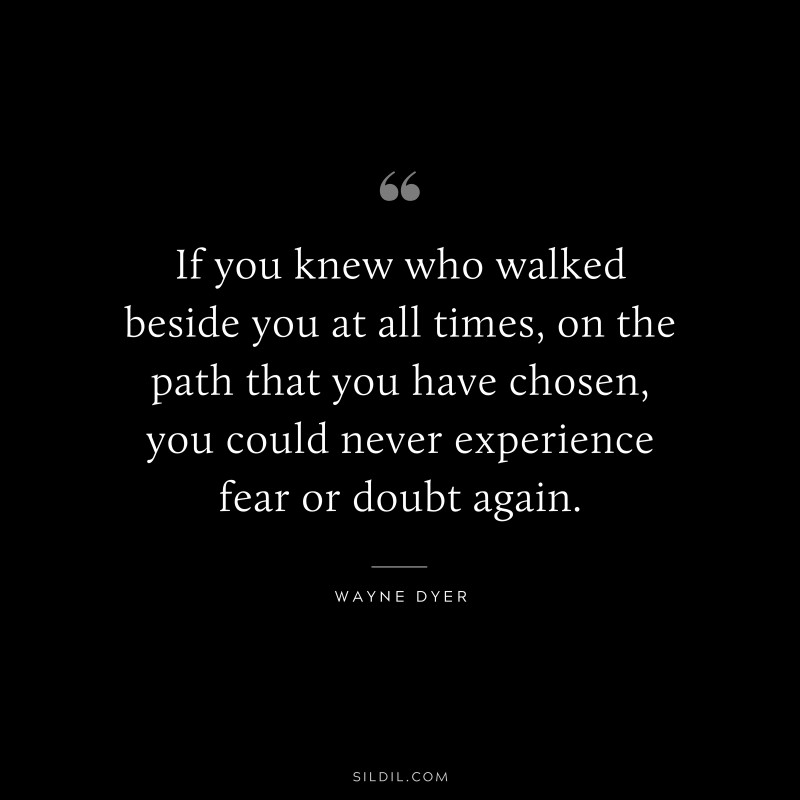 If you knew who walked beside you at all times, on the path that you have chosen, you could never experience fear or doubt again. ― Wayne Dyer