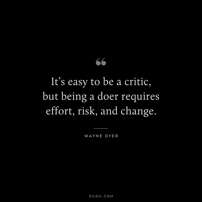 It’s easy to be a critic, but being a doer requires effort, risk, and change. ― Wayne Dyer